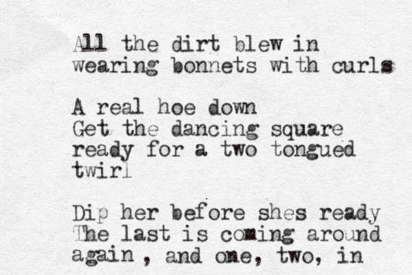 All the dirt blew in wearing bonnets with curls A real hoe down Get the dancing square ready for a two tongued twirl Dip her before shes ready The last is coming around again , and one , two, in 