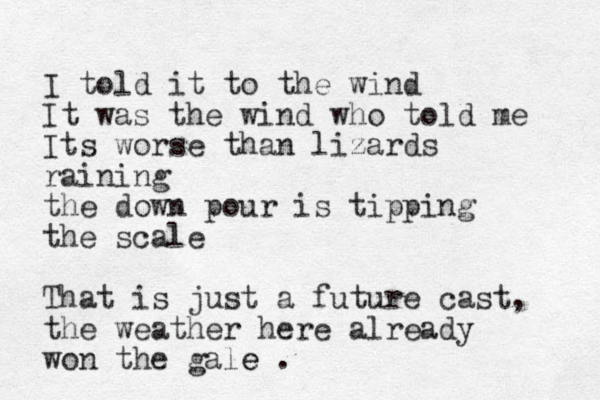 I told it to the wind It was the wind who told me Its worse than lizards raining the down pour is tipping the scale That is just a future cast, the weather here already won the gale e .