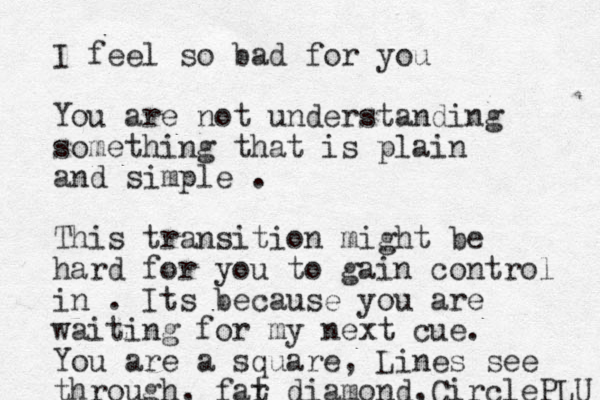 I feel so bad for you Yo u are not understanding something that is plain and simple . This transition might be hard for you to gain control in . Its because you are waiting for my next cue. You are a square, Lines see through, far t diamond, CirclePLU 