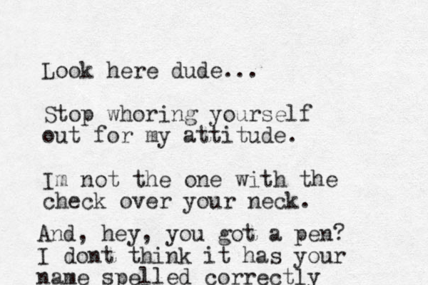 Look here dude... Stop whoring yourself out for my attitude. Im not the one with the check over your neck. And, hey, you got a pen? I dont think it has your name spelled correctly