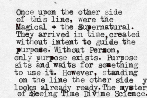 Once upon the other side of this line, were the Magical - + the su Supernatural. They arrived in time created without intent to guide the purpose. , Without Person, only purpose exists . Purpose waits for sits and something to use it. However, standing on the line the other side looks already ready. T The mystery y of Seeing Time Divine Science. s