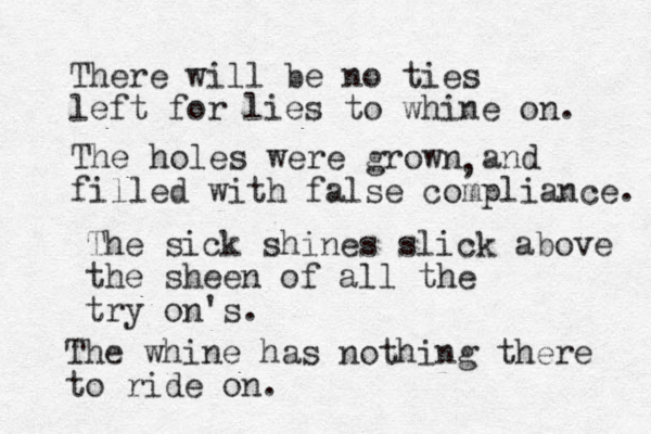 There will be no ties left for lies to whine on. The holes were grown and filled with false compliance. , The sick shines slick above the sheen of all the try on's. The whine has nothing there to ride on.