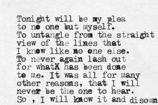 Tonight will be my plea to no one but myself. To untangle from the straight view of the lines the at I know like no one else. To never again lash out for whath X has been done to me. It was all for many other reasons, that I will never be the one to hear. So , I will know it and disown 