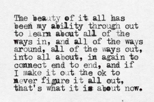 The beauty of it all has been my ability through out to learn a bout all of the ways in , and all of the ways around, all of the ways out, into all about, in again to connect end to end, and if I make it out the ok to never figure it all out, that's what it is about now. 