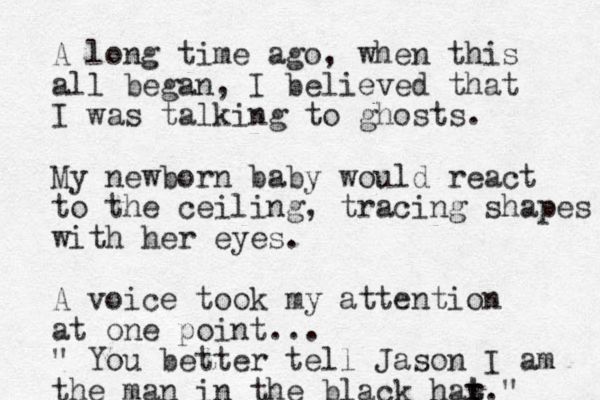 A long time ago, when this all began, I believed that I was talking to ghosts. My newborn baby would react to the ceiling, tracing shapes with her eyes. A voice took my attention at one point... " You better tell Jason I am the man in the black har t t."