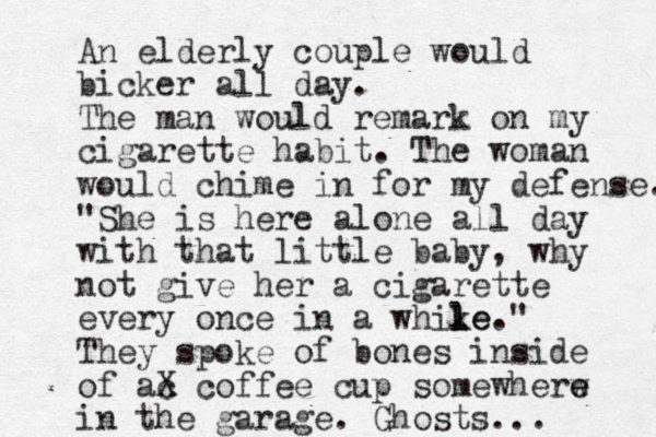 An elderly couple would bicker all day. The man would remark on my cigarette habit. The woman would chime in for my defense. "She is here alone all day with that little baby, why not give her a cigarette every once in a whike l l le." They spoke of bones inside of ac X coffee cup somewherw e e in the garage. Ghosts... 