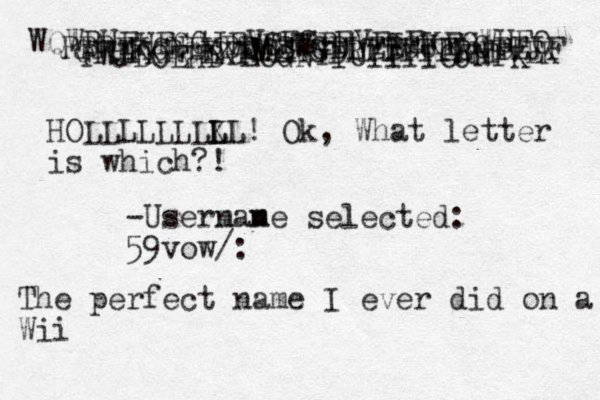 PWJDOEHDYEOGNYIUIIIIOJNFK GFHFKRGEKFMEHSDRTTTTTRHFVEK RRREKGNEKDDWSWGDLEBGUELGBEJF WQWRUFHEGGJEVCFSBFVFIEKEGWUFO HOLLLLLLLKL L L ! Ok, What letter is which?! -Usermane n m selected: 59vow/: The perfect name I ever did on a Wii 