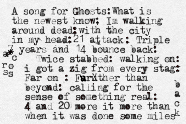 A song for Ghosts:What is the newest know, Im walking around dead with the city in my head 21 attack : : : : Triple 7 years and 14 bounce back: Twice stabbed : walking on: i got a zig from every stag: Far on : Faruther X u u u u than beyond: calling for the sense of something real: 4 and 20 more it more than when it was done some miles b a c k a c r o s s * * * 