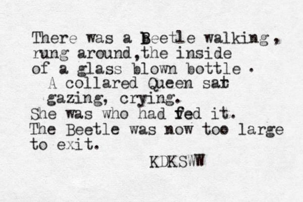 There was a b B Beetle walking rung around the inside of a glass blown bottle , , . A collared Queen sar t gazing, crying. She was who had ve f fed it. The Beetle was now too large to exit. KDKSWW