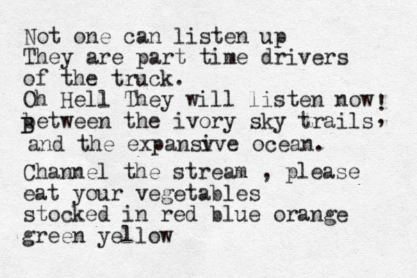 Not one can listen up They are part time drivers of the truck. Oh Hell They will listen now between the ivory sky trails and the expansv ive ocean. ! B B , Channel the stream , please eat your vegetables stocked in red blue orange green yellow