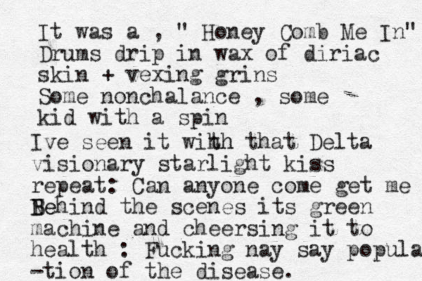 It was a , " Honey Comb Me I n " Drums drip in wax of diriac skin + vexing grins Some nonchalance , some kid with a spin Ive seen it wih th h that Delta visionary starlight kiss repeat: Can anyone come get me Nehind the scenes B Be its green machine and cheersing it to health : Fucking nay say popular -tion of the disease. 