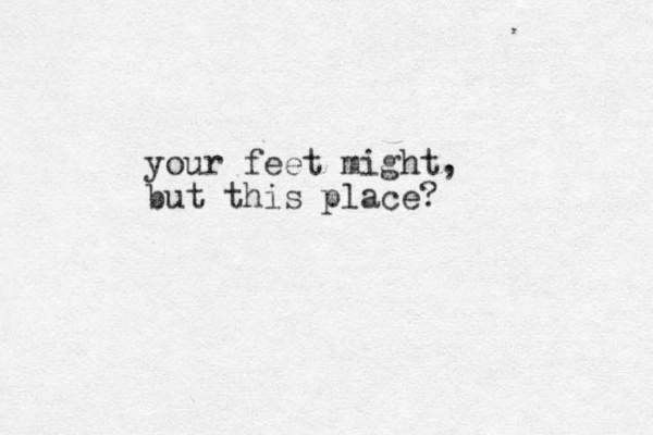 your feet might, but this place? 