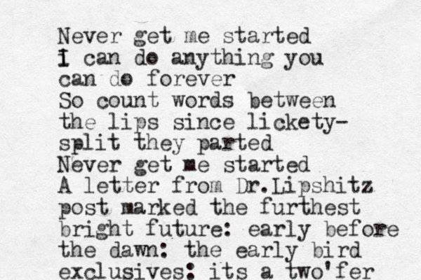 Never get me started i I I can do anything you can do forever So count words between the lips since lickety- split they parted Never get me started A letter from Dr.Lipshitz post marked the furthest bright future: early before the dawn: the early bird exclusives: its a two'fer 