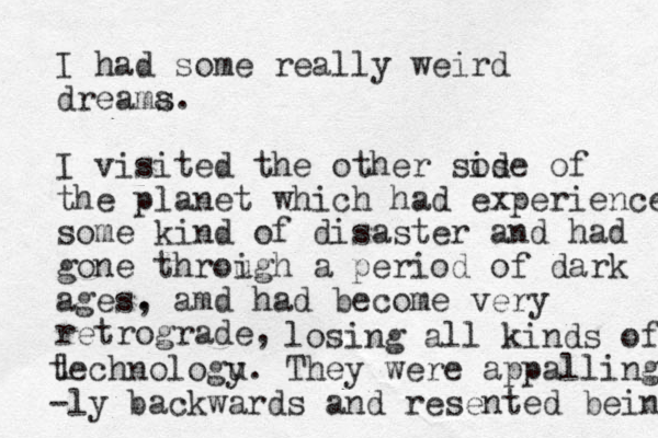 I had some really weird dreama s. I visited the other sos ide of the planet which had experienced some kind of disaster and had gone throigh u a period of dark ages. , amd had become very retrograde, l losing all kinds of technologu y. They were appalling -ly backwards and resented beinf 