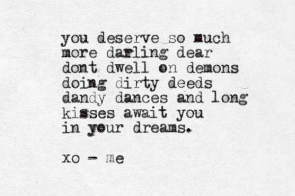 you deserve so much more darling dear dont dwell on demons doing dirty deeds dandy dances and long kisses await you in your dreams. xo - me 
