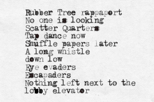 Rubber Tree rappaport No one is looking Scatter Quarters Tap dance now Shuffle papers later A long whistle down low Eye evaders Escapaders Nothing left next to the lovb v b b b bby elevator