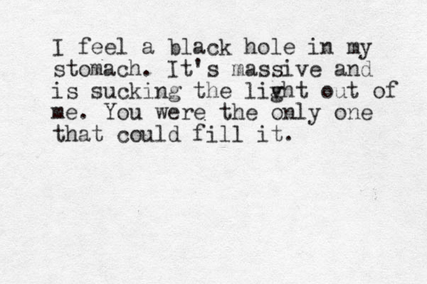 I feel a black hole in my stomach . It's massive and is sucking the livht g out of me. You were the only one that could fill it.