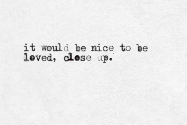 it would be nice to be loved, close up. 