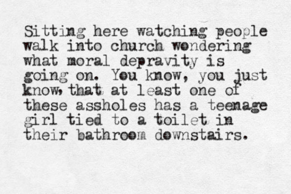 Sitting here watching people walk into church wondering what moral depravity is going on. You know , you just know that at least one of these assholes has a teenage girl tied to a toilet in their bathroom downstairs. , 