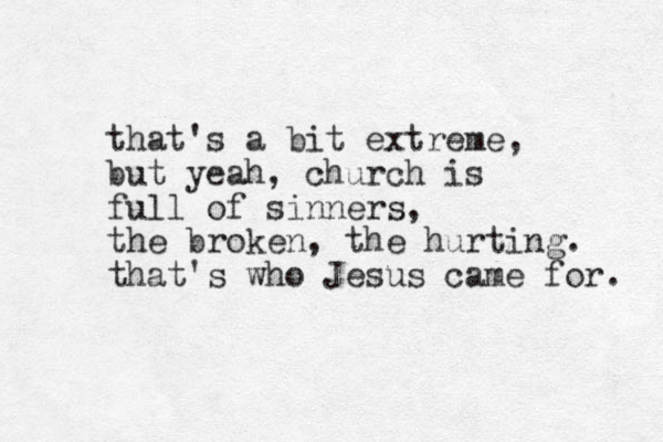 that's a bit extreme, but yeah, church is full of sinners, the broken, the hurting. that's who Jesus came for. 