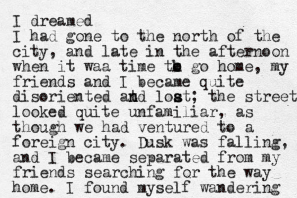 I dreamed I had gone to the north of the city, and late in the afternoon when it waa time tk o o go home, my friends and I became quite disoriented at n nd loat s s ; the streets looked quite unfamiliar, as though we had ventured to a foreign city. Dusk was falling, and I became separated from my friends searching for the way home. I found myself wandering 