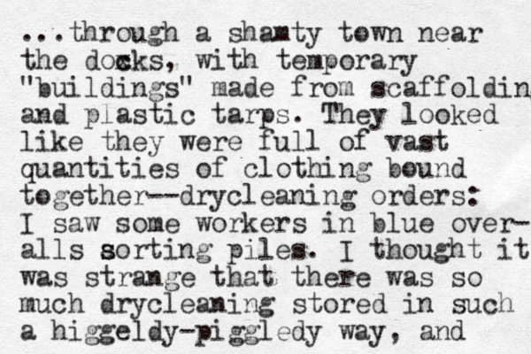 ...through a shamty town near the doxk c c s, with temporary "buildings" made from scaffolding and plastic tarps. They looked like they were full of vast quantities of clothing bound together--drycleaning orders: I saw some workers in blue over- alls aorting s s piles. I thought it was strange that there was so much drycleaning stored in such a higgeldy-piggledy way, and 