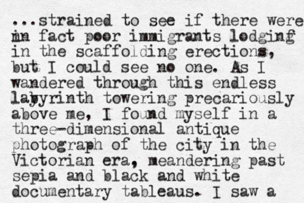 ...strained to see if there were n in fact poor immigrants lodginf g in the scaffolding erections, but I could see no one. As I wandered through this endless lay byrinth towering precariously above me, I found myself in a three-dimensional antique photograph of the city in the Victorian era. , meandering past sepia and black and white documentary tableaus. I saw a 