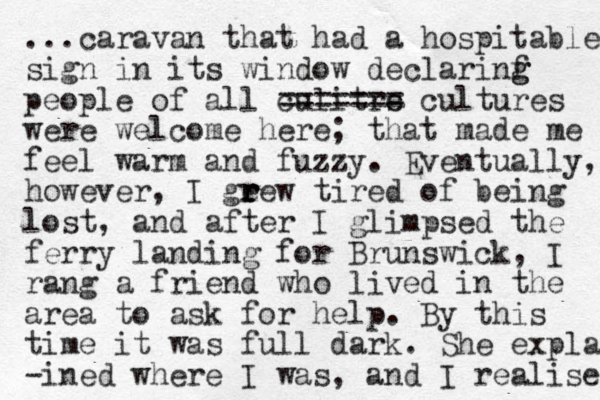 ...caravan that had a hospitable sign in its window declarinf g g people of all culitrs e ===== == cultures were welcome here; that made me feel warm and fuzzy. Eventually, however, I gee r r r r w tired of being lost, and after I glimpsed the ferry landing for Brunswick, I rang a friend who lived in the area to ask for help. By this time it was full dark. She expla -ined where I was, and I realised 