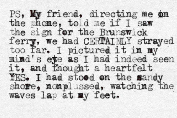 PS, My friend, directing me in o o the phome, n told me if I saw the sign for the Brunswick ferry, we had CERTAINLY strayed too far. I pictured it in my mind's ete a y y s I had indeed seen it, and f thought a heartfelt YES. I had stood on the sandy shore, nonplussed, watching the waves lap at my feet.