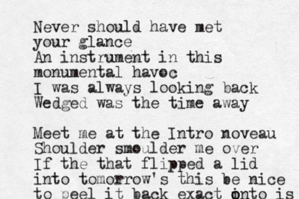 Never should have met your glance An instrument in this monumental havoc I was always looking back Wedged was the time away Meet me at the Intro noveau Shoulder smoulder me over If the that flipped a lid into tomorrow 's this be nice to peel it back exact ont i o o is 