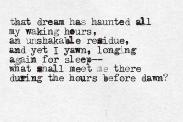 that dream has haunted all my waking hours, an unshakable residue, and yet I yawn, longing again for sleep-- what shall meet me there during the hours before dawn? 