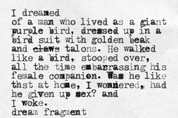 I dreamed of a man who lived as a giant purple bird, dressed up in a bird suit with golden beak and claws ----- talons. He walked like a bird, stooped over, all the time embas rrassing his female companion. Was he like thst at home, I wondered n n , had he given up sex? and I woke. dream fragment