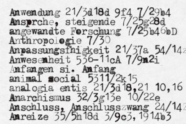 Anwendung 21/3d18d 9f4 7/29b4 Anspr che, steigende 7/25g28d angewandte Forschung 7/25b46bD Anthropologie 7/30 Anpassungsf higkeit 21/37a 54/14z Anwesenheit 536-11cA 7/9n2i Anfangen si. Anfang animal social 5311/2k15 analogia entis 21/3d18,21 10,16 Anarchismus 32/3g13e 10/22e Anschluss, Anschlusszwang 24/14Zb Anreize 35/5h18d 3/9c3,1914b3 