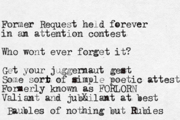Former Request held forever in a n attention contest Who wont ever forget it? Get your juggernaut gest Some sorr t t of simple poetic attest Formerly known as FORLORN Valiant and jubuilant at best Baubles of nothing but Rubies X 
