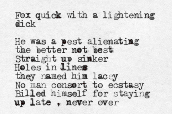 Fox quick with a lightening dick He was a pest alienating the better not best Straight up sinker Holes in lines they named him lacey No man consort to ecstasy Billed himself for staying up late , never over 