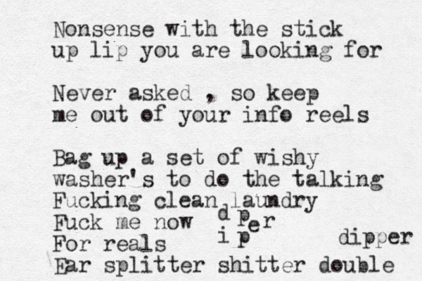 Nonsense with the stick up lip you are looking for Never asked , so keep me out of your info reels Bag up a set of w ishy washer's to do the talking Fucking clean laundry Fuck me now For reals Ear splitter shitter double dipper d i p p r e 