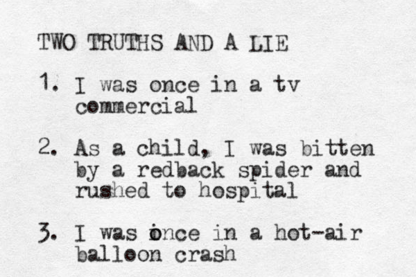 TWO TRUTHS AND A LIE 1. I was once in a tv commercial 2. As a child, I was bitten by a redback spider and rushed to hospital 3. I was i o once in a hot -air balloon crash 