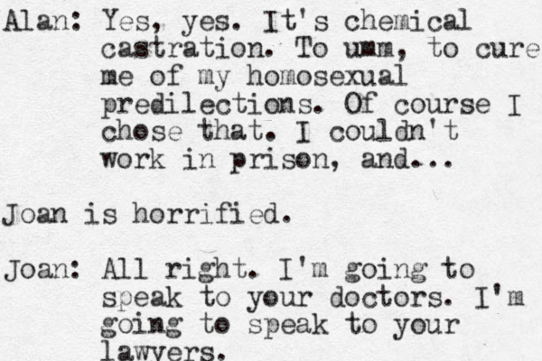 Alan: Yes, yes. It's chemical castration. To umm, to cure me of my homosexual predilections. Of course I chose that. I couldn't work in prison, and... Joan is horrified. Joan: All right. I'm going to speak to your doctors. I'm going to speak to your lawyers.