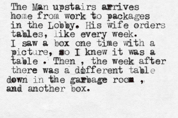The Man upstairs arrives home from work to packages in the Lobby. His wife orders tables, like every week. I saw a box one time with a picture, so I knew it was a table . Then , the week after there was a dofferent table i down in the garbage room , and another box. 