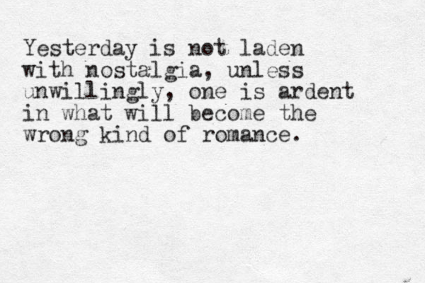 Yesterday is not laden with nostalgia, unless unwillingly, one is ardent in what will be come the wrong kind of romance. 