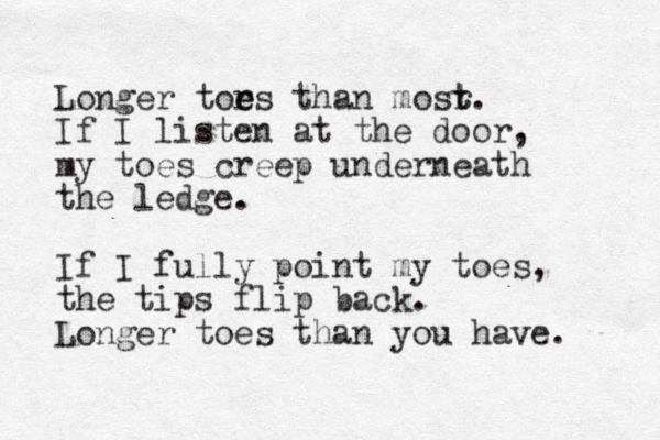 Longer tors e e than mosr t t. If I listen at the door, my toes creep underneath the ledge. If I fully point my toes, the tips flip back. Longer toes than you have. 
