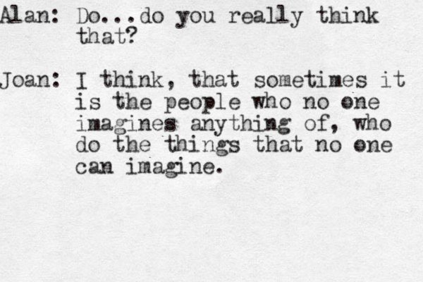 Alan: Do...do you really think that? Joan: I think, that sometimes it is the people who no one imagines anything of, who do the things that no one can imagine. 