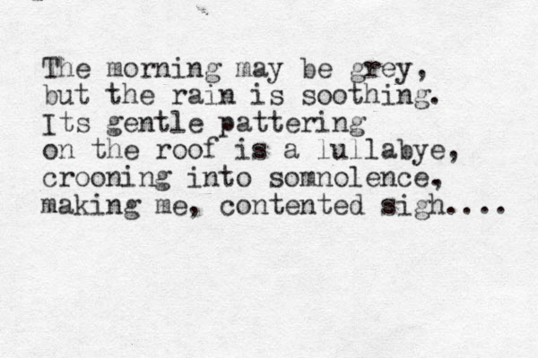 The morning may be grey, but the rain is soothing. Its gentle pattering on the roof is a lullabye, crooning into somnolence. , making me, contented sigh.... 
