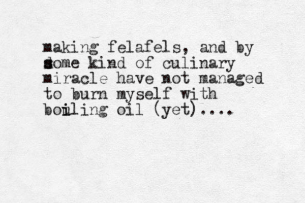 making felafels, and by d s some kind of culinary miracle have not managed to burn myself with bouling i i oil (yet)....