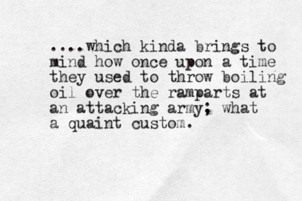 ....which kinda brings to mind how once upon a time they used to throw boiling oil over the ramparts at an attacking army, ; what a quaint custom. 