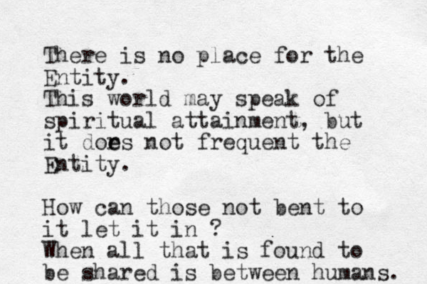 There is no place for the Entity. This world may speak of spiritual attainment, but it dor e es not frequent the Entity. How can those not bent to it let it in ? When all that is found to be shared is between humans. 