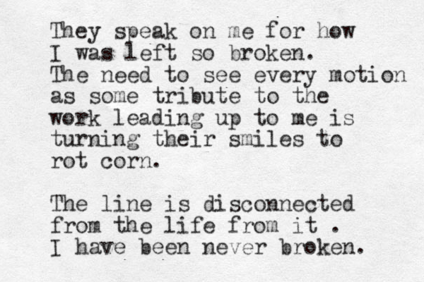 They speak on me for how I was left so broken. The need to see every motion as some tribute to the work leading up to me is turning their smiles to rot corn. The line is disconnected from the life from it . I have been never broken. 