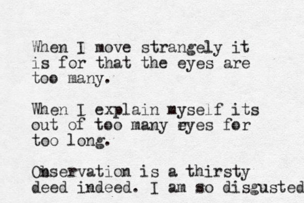When I move strangely it is for that the eyes are too many . When I explain myself its out of too many ryes e for too long. Onservation b is a thirsty deed indeed. I am so disgusted 