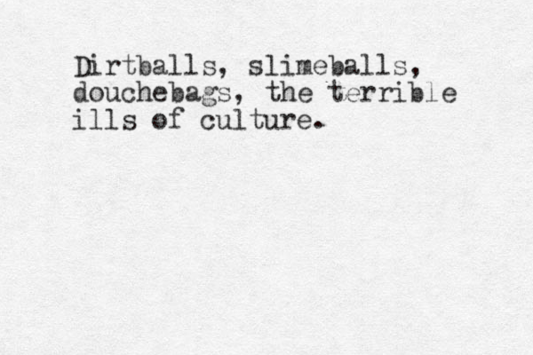 Dirtballs, slimeballs, douchebags, the terrible ills of culture.