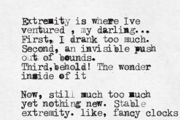 Extremity is where Ive ventured , my darling... First , I drank too much . Second, an invisible push out of bounds. Third,behold! The wonder inside of it Now, still much too much yet nothing new. Stable extremity. like, fancy clocks 